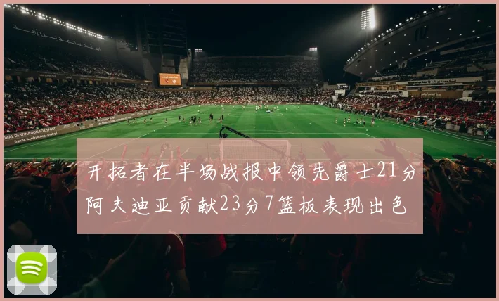 开拓者在半场战报中领先爵士21分阿夫迪亚贡献23分7篮板表现出色