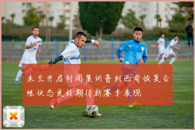 米兰开启封闭集训普利西奇恢复合练状态良好期待新赛季表现