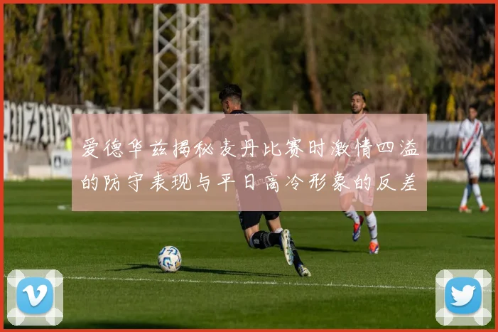 爱德华兹揭秘麦丹比赛时激情四溢的防守表现与平日高冷形象的反差