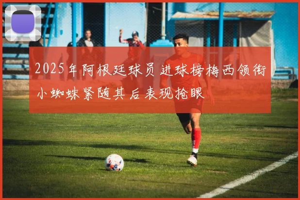 2025年阿根廷球员进球榜梅西领衔小蜘蛛紧随其后表现抢眼
