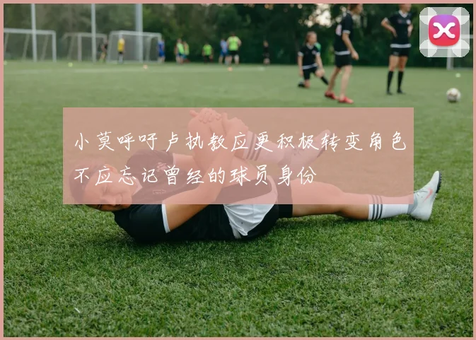 小莫呼吁卢执教应更积极转变角色不应忘记曾经的球员身份