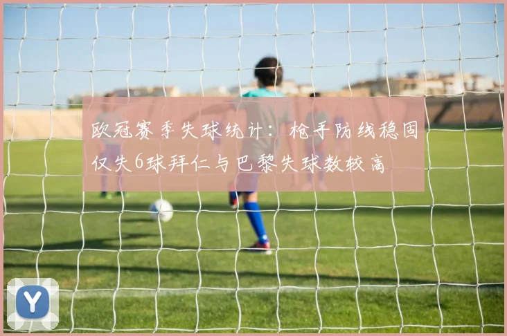 欧冠赛季失球统计：枪手防线稳固仅失6球拜仁与巴黎失球数较高
