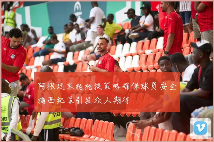 阿根廷末轮轮换策略确保球员安全梅西纪录引发众人期待