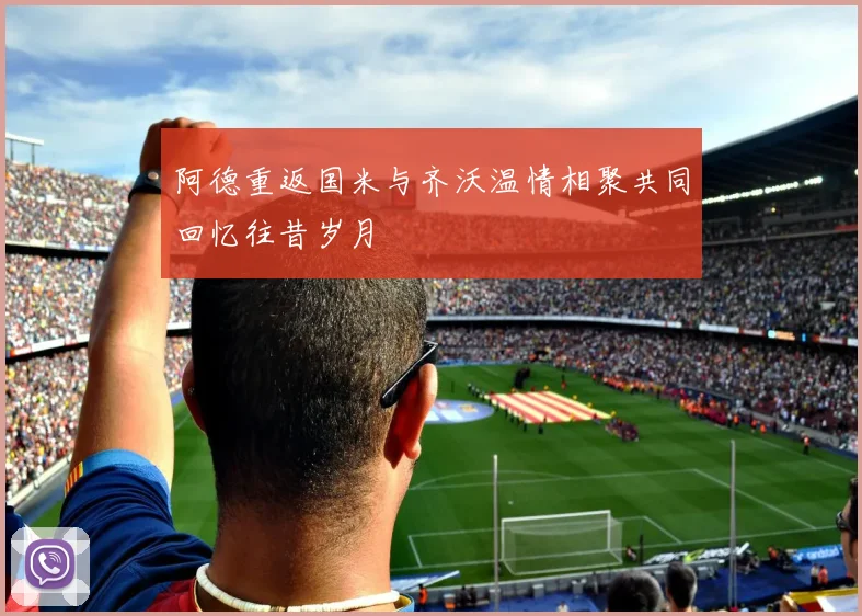 阿德重返国米与齐沃温情相聚共同回忆往昔岁月