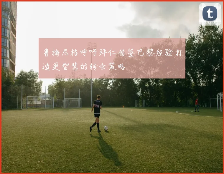 鲁梅尼格呼吁拜仁借鉴巴黎经验打造更智慧的转会策略