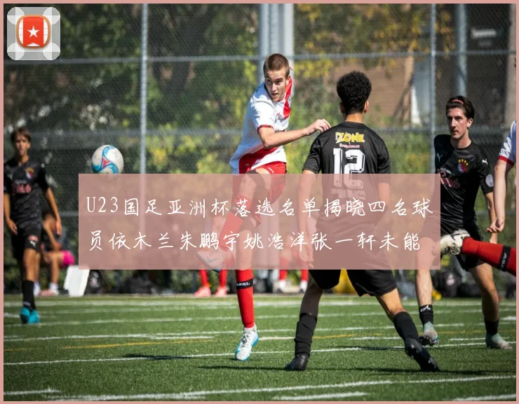 U23国足亚洲杯落选名单揭晓四名球员依木兰朱鹏宇姚浩洋张一轩未能入选