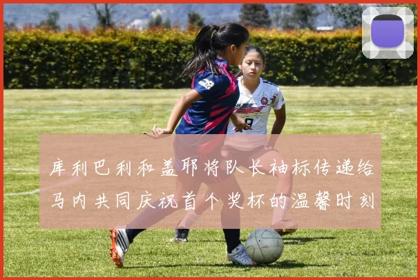 库利巴利和盖耶将队长袖标传递给马内共同庆祝首个奖杯的温馨时刻