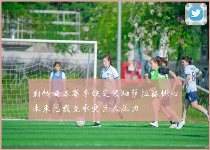 利物浦本赛季缺乏领袖萨拉赫忧心未来范戴克承受巨大压力