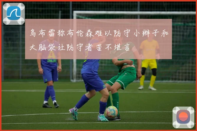 乌布雷称布伦森难以防守小辫子和大脑袋让防守者苦不堪言