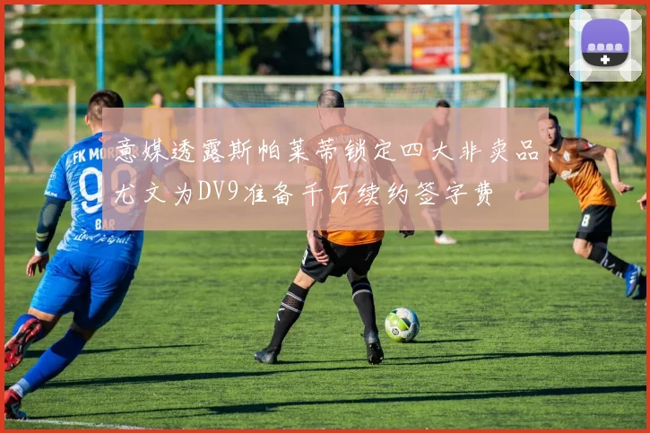 意媒透露斯帕莱蒂锁定四大非卖品尤文为DV9准备千万续约签字费