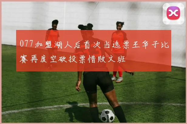 077加盟湖人后首次当选票王华子比赛再度空砍投票惜败文班