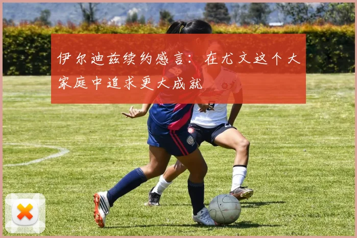伊尔迪兹续约感言：在尤文这个大家庭中追求更大成就