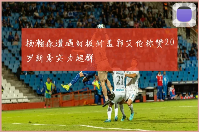 杨瀚森遭遇钉板封盖郭艾伦称赞20岁新秀实力超群